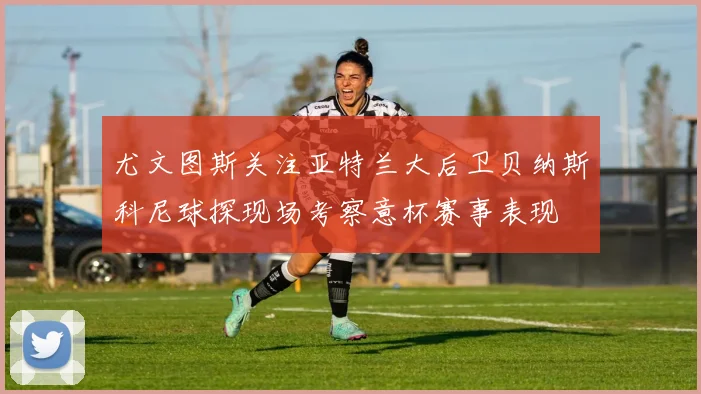 尤文图斯关注亚特兰大后卫贝纳斯科尼球探现场考察意杯赛事表现